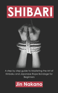 Shibari: A step by step guide to Mastering the Art of Kinbaku and Japanese Rope Bondage for Beginners