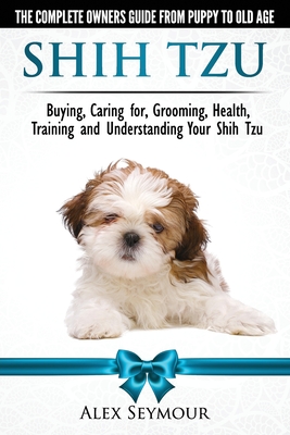 Shih Tzu Dogs - The Complete Owners Guide from Puppy to Old Age. Buying, Caring For, Grooming, Health, Training and Understanding Your Shih Tzu - Seymour, Alex