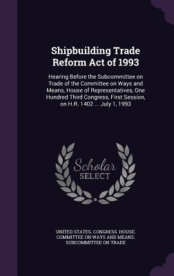 Shipbuilding Trade Reform Act of 1993: Hearing Before the Subcommittee on Trade of the Committee on Ways and Means, House of Representatives, One Hundred Third Congress, First Session, on H.R. 1402 ... July 1, 1993 - United States Congress House Committe (Creator)