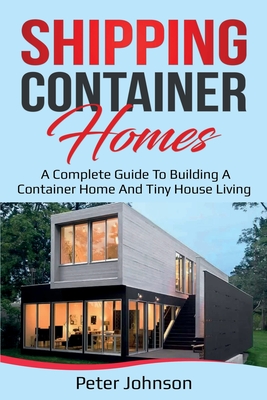 Shipping Container Homes: A Complete Guide to Building a Container Home and Tiny House Living - Johnson, Peter