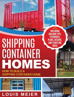 Shipping Container Homes: How to Build a Shipping Container Home - Including Building Tips, Techniques, Plans, Designs, and Startling Ideas - Meier, Louis