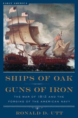 Ships of Oak, Guns of Iron: The War of 1812 and the Forging of the American Navy - Utt, Ronald