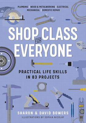 Shop Class for Everyone: Practical Life Skills in 83 Projects: Plumbing - Wood & Metalwork - Electrical - Mechanical - Domestic Repair - Bowers, Sharon, and Bowers, David