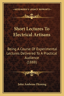 Short Lectures To Electrical Artisans: Being A Course Of Experimental Lectures Delivered To A Practical Audience (1888) - Fleming, John Ambrose