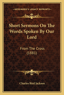 Short Sermons On The Words Spoken By Our Lord: From The Cross (1881)