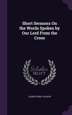 Short Sermons On the Words Spoken by Our Lord From the Cross - Jackson, Charles Bird
