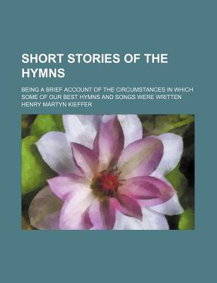 Short Stories of the Hymns; Being a Brief Account of the Circumstances in Which Some of Our Best Hymns and Songs Were Written - Kieffer, Henry Martyn