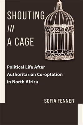 Shouting in a Cage: Political Life After Authoritarian Co-Optation in North Africa - Fenner, Sofia