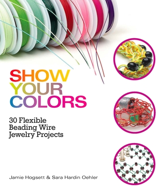 Show Your Colors: 30 Flexible Beading Wire Jewelry Projects - Hogsett, Jamie, and Oehler, Sara