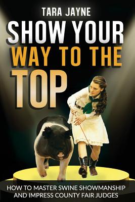 Show Your Way To The Top: How To Master Swine Showmanship and Impress County Fair Judges - Schnetz, Tara Jayne