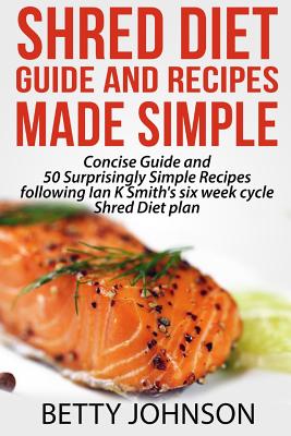 Shred Diet Guide and Recipes Made Simple: Concise Guide And 50 Surprisingly Simple Recipes following Ian K Smith's six week cycle Shred Diet plan - Johnson, Betty, PhD, RN