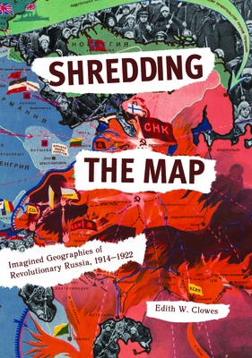 Shredding the Map: Imagined Geographies of Revolutionary Russia, 1914-1922 - Clowes, Edith