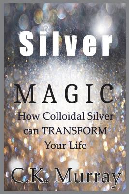 Silver Magic: How Colloidal Silver Can TRANSFORM Your Life - Murray, C K