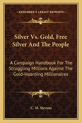 Silver Vs. Gold, Free Silver and the People: A Campaign Handbook for the Struggling Millions Against the Gold-Hoarding Millionaires - Stevens, C M