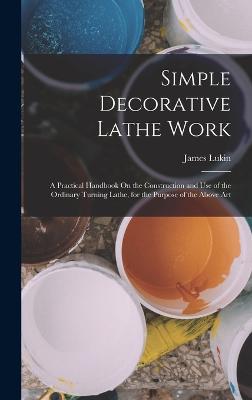 Simple Decorative Lathe Work: A Practical Handbook On the Construction and Use of the Ordinary Turning Lathe, for the Purpose of the Above Art - Lukin, James