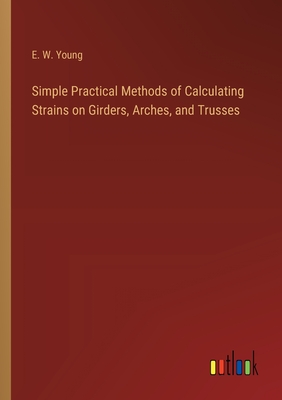 Simple Practical Methods of Calculating Strains on Girders, Arches, and Trusses - Young, E W