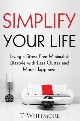 Simplify Your Life: Living a Stress Free Minimalist Lifestyle with Less Clutter and More Happiness - Whitmore, T