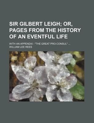 Sir Gilbert Leigh; Or, Pages from the History of an Eventful Life. with an Appendix - "The Great Pro-Consul" - Rees, William Lee