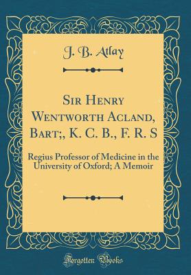 Sir Henry Wentworth Acland, Bart;, K. C. B., F. R. S: Regius Professor of Medicine in the University of Oxford; A Memoir (Classic Reprint) - Atlay, J B