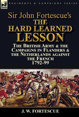 Sir John Fortescue's The Hard Learned Lesson: the British Army & the Campaigns in Flanders & the Netherlands against the French 1792-99 - Fortescue, J W, Sir