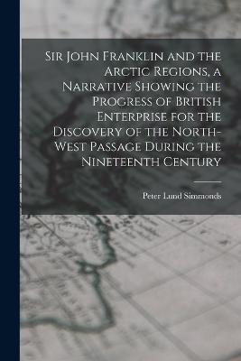 Sir John Franklin and the Arctic Regions, a Narrative Showing the Progress of British Enterprise for the Discovery of the North-West Passage During the Nineteenth Century - Simmonds, Peter Lund