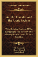 Sir John Franklin and the Arctic Regions: With Detailed Notices of the Expeditions in Search of the Missing Vessels Under Sir John Franklin: To Which Is Added an Account of the American Expedition