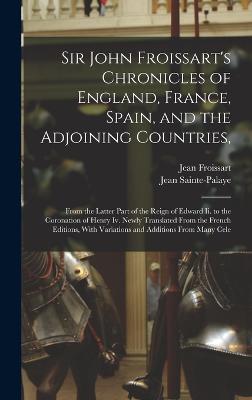 Sir John Froissart's Chronicles of England, France, Spain, and the Adjoining Countries,: From the Latter Part of the Reign of Edward Ii. to the Coronation of Henry Iv. Newly Translated From the French Editions, With Variations and Additions From Many Cele - Froissart, Jean, and Sainte-Palaye, Jean