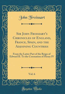 Sir John Froissart's Chronicles of England, France, Spain, and the Adjoining Countries, Vol. 6: From the Latter Part of the Reign of Edward II. to the Coronation of Henry IV (Classic Reprint) - Froissart, John, Sir