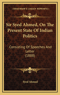 Sir Syed Ahmed, on the Present State of Indian Politics: Consisting of Speeches and Letter (1888)