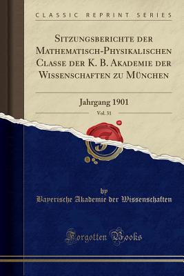 Sitzungsberichte Der Mathematisch-Physikalischen Classe Der K. B. Akademie Der Wissenschaften Zu Mnchen, Vol. 31: Jahrgang 1901 (Classic Reprint) - Wissenschaften, Bayerische Akademie Der