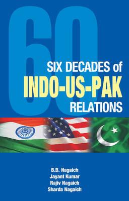 Six Decades of Indo-Us-Pak Relations - Nagaich, B B, and Kumar, Jayant, and Nagaich, Rajiv