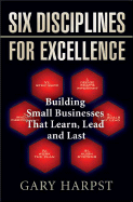 Six Disciplines for Excellence: Building Small Businesses That Learn, Lead and Last - Harpst, Gary