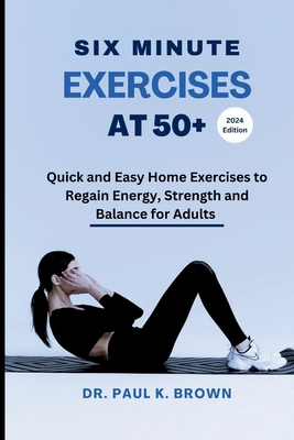 Six Minute Exercises at 50+ 2024 Edition: Quick and Easy Home Exercises to Regain Energy, Strength and Balance for Adults - Brown, Paul K, Dr.