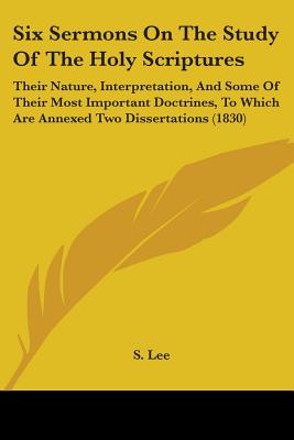 Six Sermons on the Study of the Holy Scriptures: Their Nature, Interpretation, and Some of Their Most Important Doctrines, to Which Are Annexed Two Dissertations (1830) - Lee, S