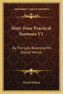 Sixty-Four Practical Sermons V1: By the Late Reverend Mr. Daniel Wilcox