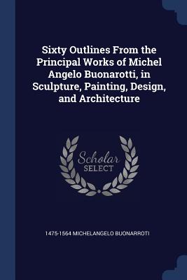 Sixty Outlines From the Principal Works of Michel Angelo Buonarotti, in Sculpture, Painting, Design, and Architecture - Michelangelo Buonarroti, 1475-1564