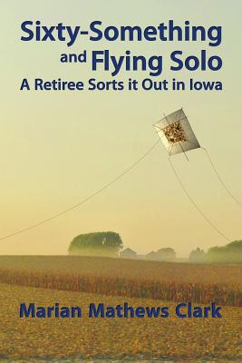 Sixty-Something and Flying Solo: A Retiree Sorts it Out in Iowa - Clark, Marian Mathews