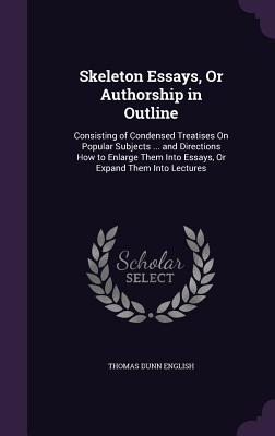 Skeleton Essays, Or Authorship in Outline: Consisting of Condensed Treatises On Popular Subjects ... and Directions How to Enlarge Them Into Essays, Or Expand Them Into Lectures - English, Thomas Dunn