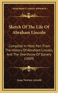 Sketch Of The Life Of Abraham Lincoln: Compiled In Most Part From The History Of Abraham Lincoln, And The Overthrow Of Slavery (1869)