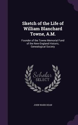 Sketch of the Life of William Blanchard Towne, A.M.: Founder of the Towne Memorial Fund of the New-England Historic, Genealogical Society - Dean, John Ward