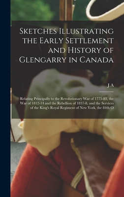 Sketches Illustrating the Early Settlement and History of Glengarry in Canada: Relating Principally to the Revolutionary war of 1775-83, the war of 1812-14 and the Rebellion of 1837-8, and the Services of the King's Royal Regiment of New York, the 84th O - Macdonell, J A 1851-1930