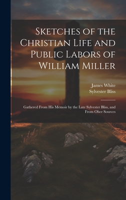 Sketches of the Christian Life and Public Labors of William Miller: Gathered From His Memoir by the Late Sylvester Bliss, and From Oher Sources - White, James, and Bliss, Sylvester
