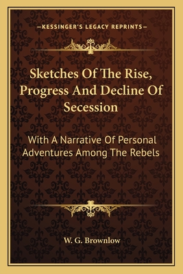 Sketches Of The Rise, Progress And Decline Of Secession: With A Narrative Of Personal Adventures Among The Rebels - Brownlow, W G