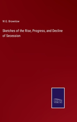 Sketches of the Rise, Progress, and Decline of Secession - Brownlow, W G