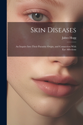 Skin Diseases; An Inquiry Into Their Parasitic Origin, and Connection With Eye Affections - Hogg, Jabez