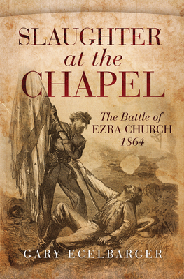 Slaughter at the Chapel: The Battle of Ezra Church, 1864 - Ecelbarger, Gary