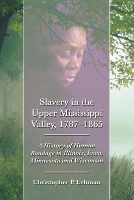 Slavery in the Upper Mississippi Valley, 1787-1865: A History of Human Bondage in Illinois, Iowa, Minnesota and Wisconsin - Lehman, Christopher P