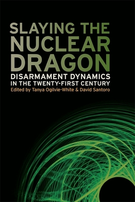 Slaying the Nuclear Dragon: Disarmament Dynamics in the Twenty-First Century - Ogilvie-White, Tanya (Editor), and Santoro, David (Editor), and Burgess, Stephen (Contributions by)