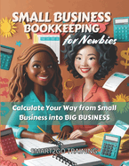 Small Business Bookkeeping for Newbies: Calculate Your Way from Small Business into BIG BUSINESS