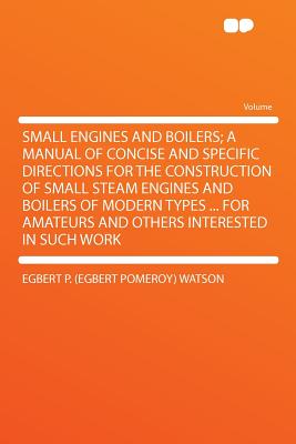 Small Engines and Boilers; A Manual of Concise and Specific Directions for the Construction of Small Steam Engines and Boilers of Modern Types ... for Amateurs and Others Interested in Such Work - Watson, Egbert P (Egbert Pomeroy)